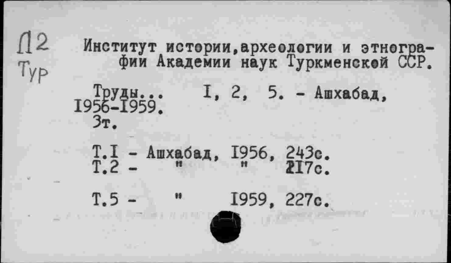 ﻿Институт истории,археологии и этногра фии Академии наук Туркменской ССР
19^959:	Ъ 2’ 5* ' АшХабаД’
Зт.
T.I - Ашхабад, 1956, 243с.
Т.2 -	"	217с.
Т.5 - и 1959, 227с.